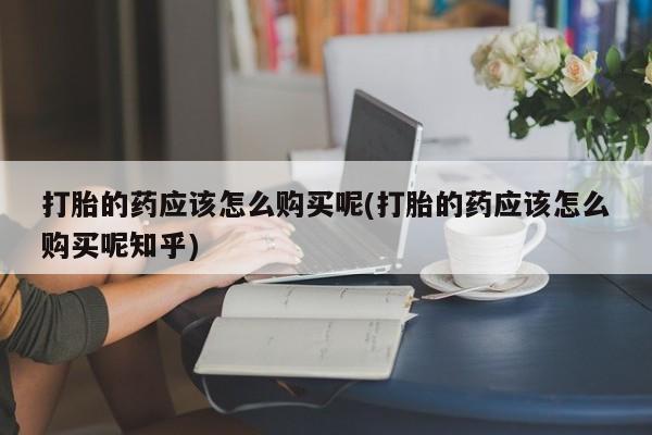 谁有私人买打胎药的微信打胎的药应该怎么购买呢(打胎的药应该怎么购买呢知乎)